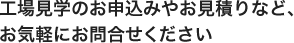 工場見学のお申込みやお見積りなど、お気軽にお問合せください